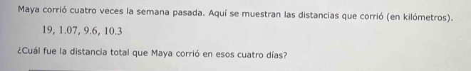 Maya corrió cuatro veces la semana pasada. Aquí se muestran las distancias que corrió (en kilómetros).
19, 1.07, 9.6, 10.3
¿Cuál fue la distancia total que Maya corrió en esos cuatro días?