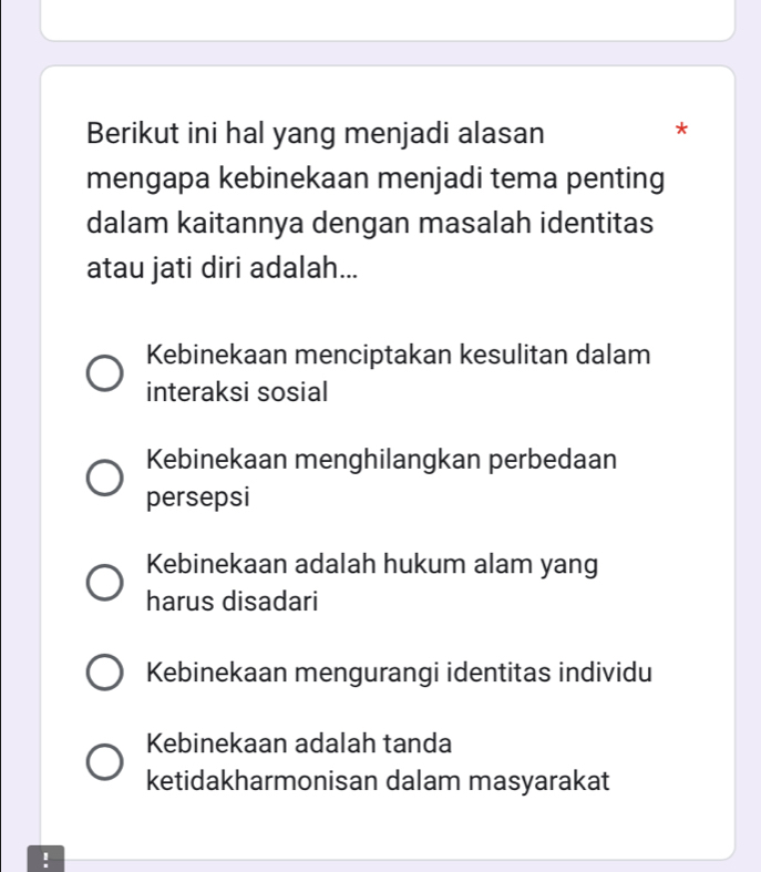 Berikut ini hal yang menjadi alasan
*
mengapa kebinekaan menjadi tema penting
dalam kaitannya dengan masalah identitas
atau jati diri adalah...
Kebinekaan menciptakan kesulitan dalam
interaksi sosial
Kebinekaan menghilangkan perbedaan
persepsi
Kebinekaan adalah hukum alam yang
harus disadari
Kebinekaan mengurangi identitas individu
Kebinekaan adalah tanda
ketidakharmonisan dalam masyarakat
!