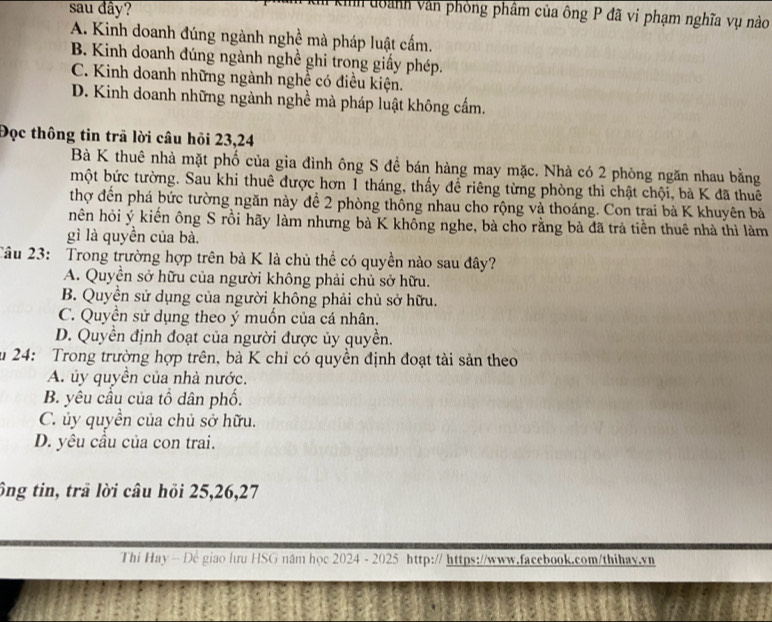 sau dây?
kih đoành văn phòng phẩm của ông P đã vi phạm nghĩa vụ nào
A. Kinh doanh đúng ngành nghề mà pháp luật cấm.
B. Kinh doanh đúng ngành nghề ghi trong giấy phép.
C. Kinh doanh những ngành nghề có điều kiện.
D. Kinh doanh những ngành nghề mà pháp luật không cấm.
Đọc thông tin trã lời câu hỏi 23,24
Bà K thuê nhà mặt phố của gia đình ông S đề bán hàng may mặc. Nhà có 2 phòng ngăn nhau bằng
một bức tường. Sau khi thuê được hơn 1 tháng, thấy đề riêng từng phòng thì chật chội, bà K đã thuê
thợ đến phá bức tường ngăn này để 2 phòng thông nhau cho rộng và thoáng. Con trai bà K khuyên bà
hên hỏi ý kiến ông S rồi hãy làm nhưng bà K không nghe, bà cho rằng bà đã trả tiền thuê nhà thì làm
gì là quyền của bà.
Câu 23: Trong trường hợp trên bà K là chủ thể có quyền nào sau đây?
A. Quyền sở hữu của người không phải chủ sở hữu.
B. Quyền sử dụng của người không phải chủ sở hữu.
C. Quyền sử dụng theo ý muốn của cá nhân.
D. Quyền định đoạt của người được ủy quyền.
u 24: Trong trường hợp trên, bà K chỉ có quyền định đoạt tài sản theo
A. ủy quyền của nhà nước.
B. yêu cầu của tổ dân phố.
C. ủy quyền của chủ sở hữu.
D. yêu cầu của con trai.
ông tin, trã lời câu hồi 25,26,27
Thi Hay - Để giao lưu HSG năm học 2024 - 2025 http:// https://www.facebook.com/thihay.vn