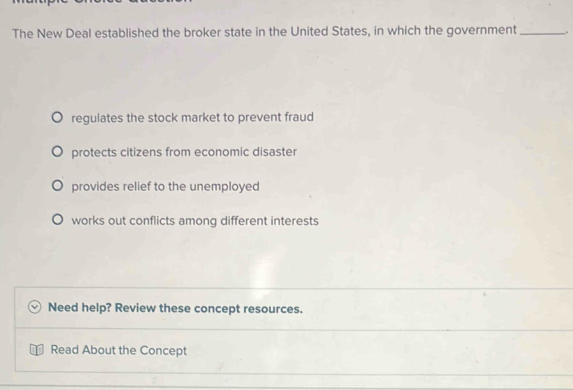 The New Deal established the broker state in the United States, in which the government_ .
regulates the stock market to prevent fraud
protects citizens from economic disaster
provides relief to the unemployed
works out conflicts among different interests
Need help? Review these concept resources.
Read About the Concept