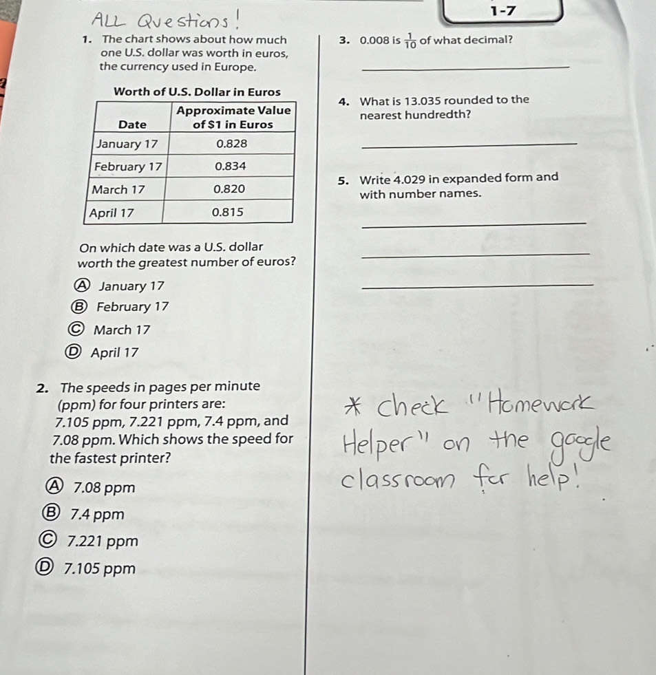 1-7
1. The chart shows about how much 3. 0.008 is  1/10  of what decimal?
one U.S. dollar was worth in euros,
the currency used in Europe._
Worth of U.S. Dollar in Euros
4. What is 13.035 rounded to the
nearest hundredth?
_
5. Write 4.029 in expanded form and
with number names.
_
On which date was a U.S. dollar_
worth the greatest number of euros?
A January 17
_
Ⓑ February 17
© March 17
Ⓓ April 17
2. The speeds in pages per minute
(ppm) for four printers are:
7.105 ppm, 7.221 ppm, 7.4 ppm, and
7.08 ppm. Which shows the speed for
the fastest printer?
Ⓐ 7.08 ppm
B 7.4 ppm
© 7.221 ppm
D 7.105 ppm