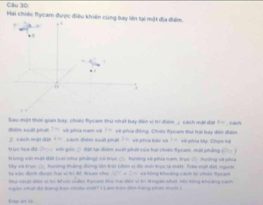 Hai chiếc flycam được điều khiến cùng bay lên tại một địa điểm. 
z
8
0 
Sau một thời gian bay, chiếc flycam thứ nhất bay đến vị trí điểm ,ị cách mật đặt 6= , cách 
điểm xuất phát 5m về phía nam và 3m vệ phía đông. Chiếc flycam thứ hài bay đến điểm 
cách mật đất 4= , cách điểm xuất phát 3m về phía bắc và 3m về phía tây. Chọn hệ 
trục tọa độ 6 Cọ c với góc ợ đặt tại điểm xuất phát của hai chiếc flycam, mặt phầng ( O_1 ) 
trùng với mật đặt (coi như pháng) có trục ộ hướng về phía nam, trục O_1 hướng về phía 
tây và trực ộ hương thắng đứng lên trời (đơn vị đo môi trục là mét). Trên mật đặt, người 
ta xác định được hai vị trí M, Nsao cho 32N = 2 m và tổng khoảng cách từ chiếc flycam 
thứ nhật dến vị trị Mvoi ciảec flyoam thư hai đến vị trí Nngàn nhật. Hội tổng khoảng cách 
ngăn nhạt đó bằng bao nhiều met? ( Làm trên đen hàng phân mười ). 
Đáp en là