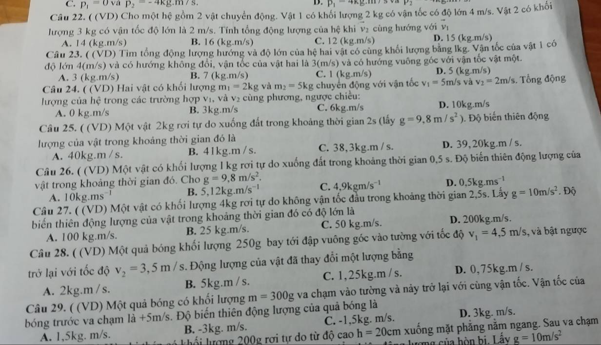 C. p_1=0vap_2=-4kg.m/s.
D. p_1=4kg.m/s oa P_2
Câu 22. ( (VD) Cho một hệ gồm 2 vật chuyển động. Vật 1 có khối lượng 2 kg có vận tốc có độ lớn 4 m/s. Vật 2 có khối
lượng 3 kg có vận tốc độ lớn là 2 m/s. Tính tổng động lượng của hệ khi vector v_2 cùng hướng với vector v_1
A. 14 (kg.m/s) B. 16 (kg.m/s) C. 12 (kg.m/s) D. 15 (kg.m/s)
Câu 23. ( (VD) Tìm tổng động lượng hướng và độ lớn của hệ hai vật có cùng khối lượng bằng lkg. Vận tốc của vật 1 có
độ lớn 4(m/s) và có hướng không đổi, vận tốc của vật hai là 3(m/s) và có hướng vuông góc với vận tốc vật một.
A. 3 (kg.m/s) B. 7 (kg.m/s) C. 1(kg g.m/s) D. 5 (kg.m/s)
Câu 24. ( (VD) Hai vật có khối lượng m_1=2kg và m_2=5kg chuyển động với vận tốc v_1=5m/s và v_2=2m/s. Tổng động
lượng của hệ trong các trường hợp vị, và V_2 cùng phương, ngược chiều:
A. 0 kg.m/s B. 3kg.m/s C. 6kg.m/s D. 10kg.m/s
Cầu 25. ( (VD) Một vật 2kg rơi tự do xuống đất trong khoảng thời gian 2s (lấy g=9,8m/s^2). Độ biến thiên động
lượng của vật trong khoảng thời gian đó là
A. 40kg.m / s. B. 41kg.m / s. C. 38,3kg.m / s. D. 39, 20kg.m / s.
Câu 26. ( (VD) Một vật có khối lượng l kg rơi tự do xuống đất trong khoảng thời gian 0,5 s. Độ biến thiên động lượng của
vật trong khoảng thời gian đó. Cho g=9,8m/s^2.
C. 4,9kgm/s^(-1)
D. 0,5kg.ms^(-1)
A. 10kg.ms
B. 5,12kg.m/s^(-1)
Câu 27. ( (VD) Một vật có khối lượng 4kg rơi tự do không vận tốc đầu trong khoảng thời gian 2,5s. Lấy g=10m/s^2. Độ
biến thiên động lượng của vật trong khoảng thời gian đó có độ lớn là
A. 100 kg.m/s. B. 25 kg.m/s. C. 50 kg.m/s. D. 200kg.m/s.
Câu 28. ( (VD) Một quả bóng khối lượng 250g bay tới đập vuông góc vào tường với tốc độ v_1=4,5m/s , và bật ngược
trở lại với tốc độ v_2=3,5m/s. Động lượng của vật đã thay đổi một lượng bằng
A. 2kg.m /s. B. 5kg.m / s. C. 1,25kg.m / s. D. 0, 75kg.m / s.
Câu 29. ( (VD) Một quả bóng có khối lượng m=300g va chạm vào tường và nảy trở lại với cùng vận tốc. Vận tốc của
D. 3kg. m/s.
bóng trước va chạm là +5m/s. Độ biến thiên động lượng của quả bóng là
A. 1,5kg. m/s. B. -3kg. m/s. C. -1,5kg. m/s.
ối lượng 200g rơi tự do từ độ cao h=20 0cm xuống mặt phẳng nằm ngang. Sau va chạm
c ng  ủa hòn bị. Lấy g=10m/s^2