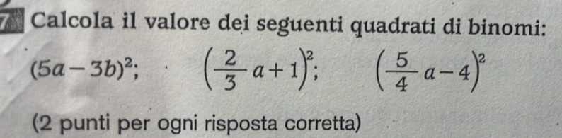 Calcola il valore dei seguenti quadrati di binomi:
(5a-3b)^2; ( 2/3 a+1)^2; ( 5/4 a-4)^2
(2 punti per ogni risposta corretta)