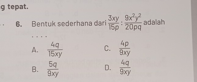 tepat.
. 6. Bentuk sederhana dari  3xy/15p : 9x^2y^2/20pq  adalah
A.  4q/15xy   4p/9xy 
C.
B.  5q/9xy   4q/9xy 
D.