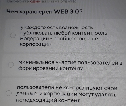 Выбериτе один вариант ответа:
4ем характерен WEB 3.0?
у каждого есть возможность
лубликовать любой контент, роль
Μодерации - сообщество, а не
корπорации
Минимальное участие пользователей в
формировании Κонтента
лользователи не контролируют свои
данные, и Κорпорации могут удалять
нелодходяший Κонтент