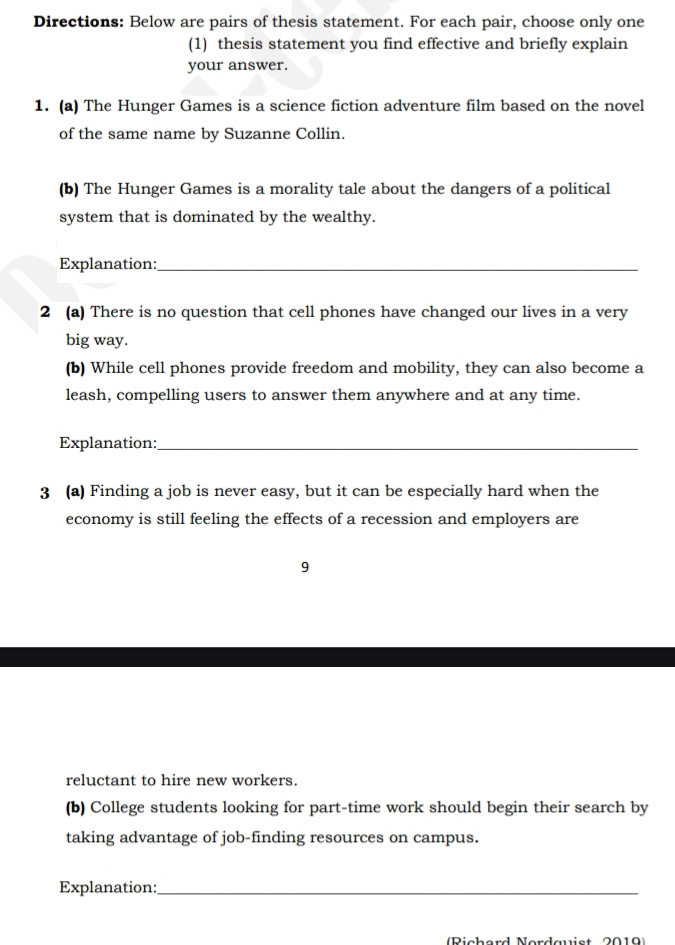 Directions: Below are pairs of thesis statement. For each pair, choose only one 
(1) thesis statement you find effective and briefly explain 
your answer. 
1. (a) The Hunger Games is a science fiction adventure film based on the novel 
of the same name by Suzanne Collin. 
(b) The Hunger Games is a morality tale about the dangers of a political 
system that is dominated by the wealthy. 
Explanation:_ 
2 (a) There is no question that cell phones have changed our lives in a very 
big way. 
(b) While cell phones provide freedom and mobility, they can also become a 
leash, compelling users to answer them anywhere and at any time. 
Explanation:_ 
3 (a) Finding a job is never easy, but it can be especially hard when the 
economy is still feeling the effects of a recession and employers are 
9 
reluctant to hire new workers. 
(b) College students looking for part-time work should begin their search by 
taking advantage of job-finding resources on campus. 
Explanation:_ 
Dicherd Nerdawist 0010)