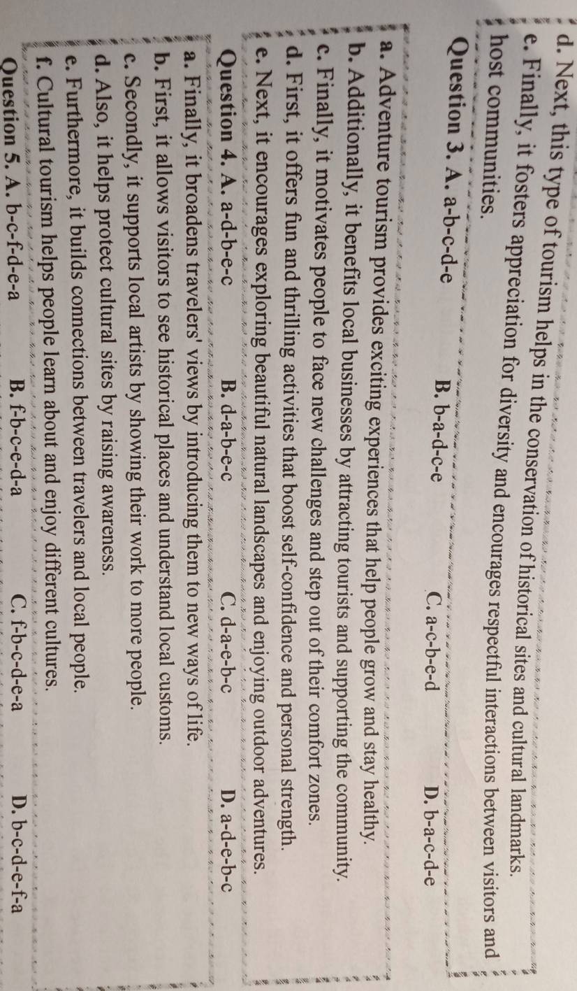 Next, this type of tourism helps in the conservation of historical sites and cultural landmarks.
e. Finally, it fosters appreciation for diversity and encourages respectful interactions between visitors and
host communities.
Question 3. A. a-b-c-d-e
B. b-a-d-c-e C. a-c-b-e-d
D. b-a-c-d-e
a. Adventure tourism provides exciting experiences that help people grow and stay healthy.
b. Additionally, it benefits local businesses by attracting tourists and supporting the community.
c. Finally, it motivates people to face new challenges and step out of their comfort zones.
d. First, it offers fun and thrilling activities that boost self-confidence and personal strength.
e. Next, it encourages exploring beautiful natural landscapes and enjoying outdoor adventures.
Question 4. A. a-d-b-e-c B. d-a-b-e-c C. d-a-e-b-c D. a-d-e-b-c 、
a. Finally, it broadens travelers' views by introducing them to new ways of life.
b. First, it allows visitors to see historical places and understand local customs.
c. Secondly, it supports local artists by showing their work to more people.
d. Also, it helps protect cultural sites by raising awareness.
e. Furthermore, it builds connections between travelers and local people.
f. Cultural tourism helps people learn about and enjoy different cultures.
Question 5. A. b-c-f-d-e-a B. f-b-c-e-d-a
C. f-b-c-d-e-a D. b-c-d-e-f-a