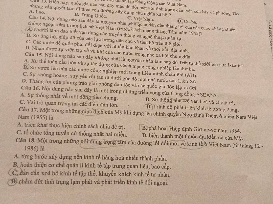 lộ sự thành lập Đảng Cộng sản Việt Nam.
Hu 13. Hiện nay, quốc gia nào sau đây mặc dù đối mặt với tình trạng cấm vận của Mỹ và phương Tây
nhưng vẫn quyết tâm đi theo con đường xây dựng chủ nghĩa xã hội?
A. Lào. B. Trung Quốc. C. Việt Nam. D. Cu-ba.
Câu 14. Nội dung nào sau đây là nguyên nhân chủ quan dẫn đến thắng lợi của các cuộc kháng chiến
chống ngoại xâm trong lịch sử Việt Nam (trước Cách mạng tháng Tám năm 1945)?
A. Người lãnh đạo biết vận dụng các truyền thống và nghệ thuật quân sự.
B. Sự ủng hộ, giúp đỡ của các lực lượng dân chủ và tiến bộ trên thế giới.

C. Các nước đế quốc phải đối diện với nhiều khó khăn về thời tiết, địa hình.
D. Nhận được sự viện trợ về vũ khí của các nước trong phe xã hội chủ nghĩa.
Câu 15. Nội dung nào sau đây không phải là nguyên nhân làm sụp đổ Trật tự thế giới hai cực I-an-ta?
A. Xu thế toàn cầu hóa và sự tác động của Cách mạng công nghiệp lần thứ ba.
B. Sự vươn lên của các nước công nghiệp mới trong Liên minh châu Phi (AU).
C. Sự khủng hoang, suy yếu rồi tan rã dưới góc độ một nhà nước của Liên Xô.
D. Thắng lợi của phong trào giải phóng dân tộc và các quốc gia độc lập ra đời.
Câu 16. Nội dung nào sau đây là một trong những triển vọng của Cộng đồng ASEAN?
A. Sự thống nhất về một đồng tiền chung. B. Sự thống nhất về văn hoá và chính trị.
C. Vai trò quan trọng tại các diễn đàn lớn. D. Trình độ phát triển kinh tế tương đồng.
Câu 17. Một trong những mục đích của Mỹ khi dựng lên chính quyền Ngô Đình Diệm ở miền Nam Việt
Nam (1955) là
A. triên khai thực hiện chính sách chia đề trị. B phá hoại Hiệp định Giơ-ne-vơ năm 1954.
C. tổ chức tổng tuyển cử thống nhất hai miền. D. biến thành một thuộc địa kiểu cũ của Mỹ.
Câu 18. Một trong những nội dung trọng tâm của đường lối đổi mới về kinh tế ở Việt Nam (từ tháng 12 -
1986) là
A. từng bước xây dựng nền kinh tế hàng hoá nhiều thành phần.
B. hoàn thiện cơ chề quản lí kinh tế tập trung quan liêu, bao cấp.
C. dần dần xoá bỏ kinh tế tập thể, khuyến khích kinh tế tư nhân.
D chấm dứt tình trạng lạm phát và phát triển kinh tế đối ngoại.