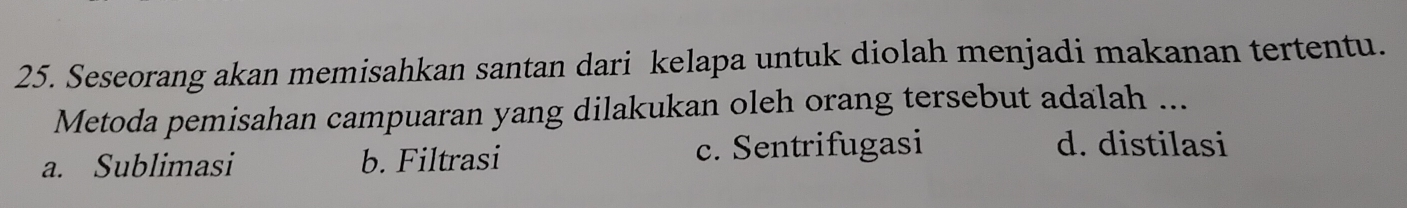 Seseorang akan memisahkan santan dari kelapa untuk diolah menjadi makanan tertentu.
Metoda pemisahan campuaran yang dilakukan oleh orang tersebut adalah ...
a. Sublimasi b. Filtrasi c. Sentrifugasi
d. distilasi