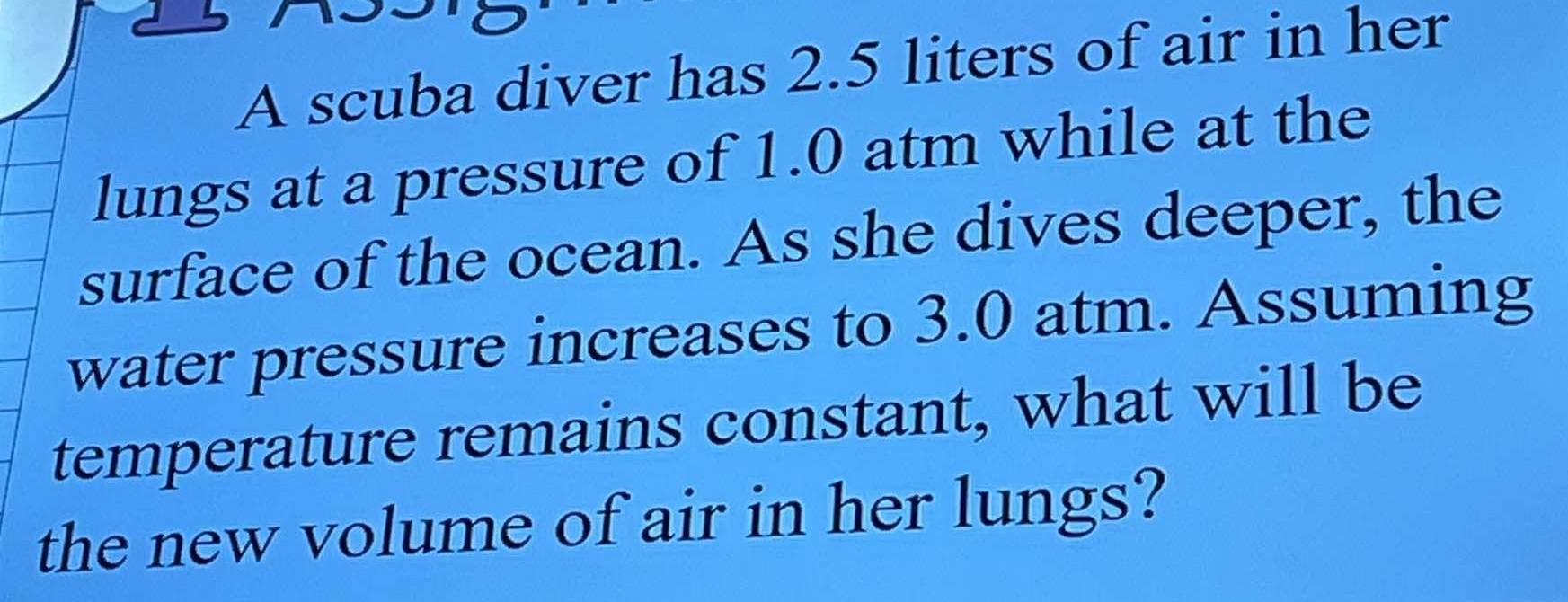 A scuba diver has 2.5 liters of air in her 
lungs at a pressure of 1.0 atm while at the 
surface of the ocean. As she dives deeper, the 
water pressure increases to 3.0 atm. Assuming 
temperature remains constant, what will be 
the new volume of air in her lungs?