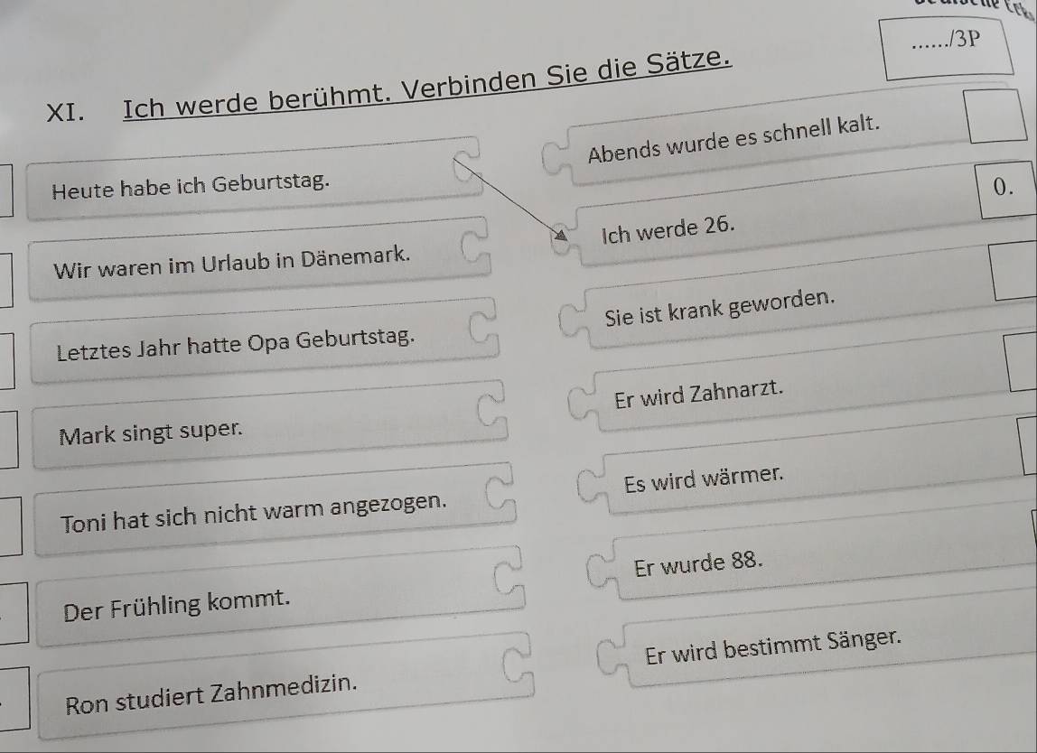 3P 
XI. Ich werde berühmt. Verbinden Sie die Sätze. 
Abends wurde es schnell kalt. 
Heute habe ich Geburtstag. 
0. 
Ich werde 26. 
Wir waren im Urlaub in Dänemark. 
Sie ist krank geworden. 
Letztes Jahr hatte Opa Geburtstag. 
Er wird Zahnarzt. 
Mark singt super. 
Toni hat sich nicht warm angezogen. Es wird wärmer. 
Der Frühling kommt. Er wurde 88. 
Ron studiert Zahnmedizin. Er wird bestimmt Sänger.