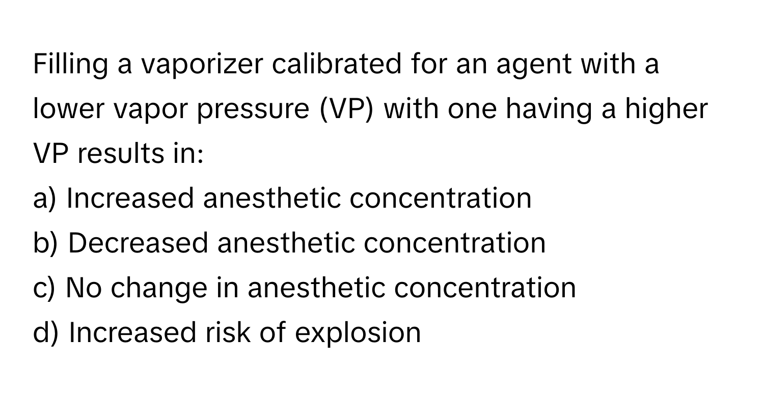 Filling a vaporizer calibrated for an agent with a lower vapor pressure (VP) with one having a higher VP results in:

a) Increased anesthetic concentration 
b) Decreased anesthetic concentration 
c) No change in anesthetic concentration 
d) Increased risk of explosion