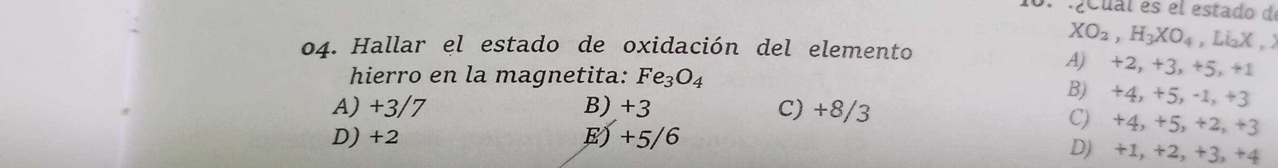 ¿cual es el estado de
04. Hallar el estado de oxidación del elemento
XO_2, H_3XO_4 , LizX , X
A) +2, +3, +5, +1
hierro en la magnetita: Fe_3O_4
B) +4, +5, -1, +3
A) +3/7 B) +3 C) +8/3
D) +2 E) +5/6
C) +4, +5, +2, +3
D) +1, +2, +3, +4