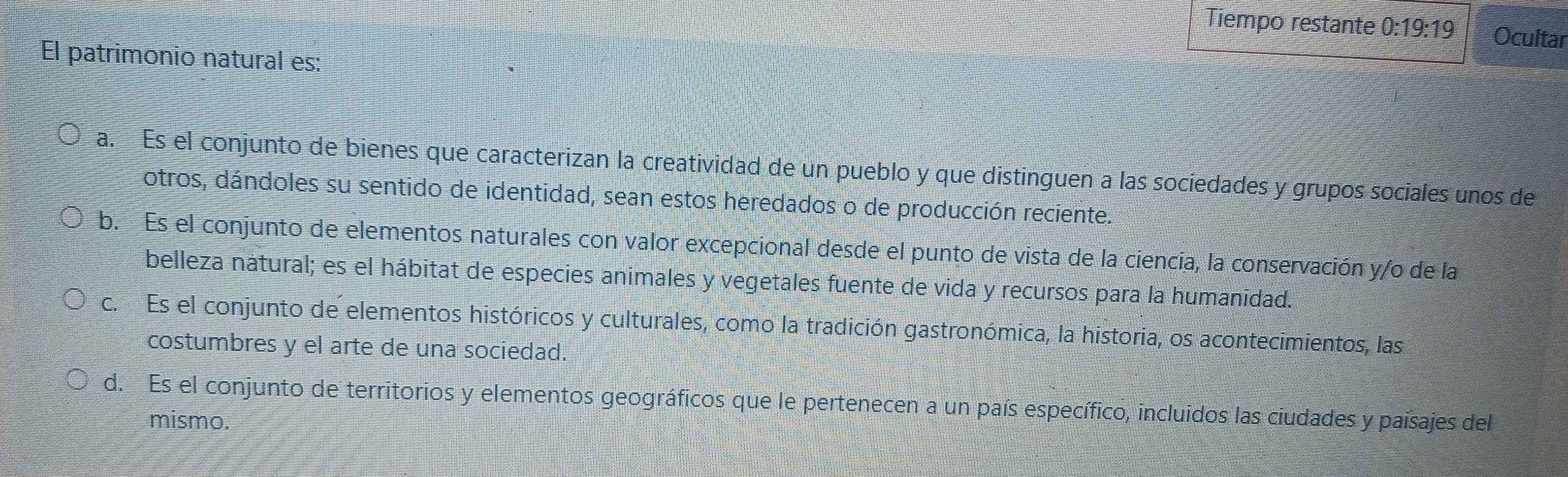 Tiempo restante 0:19:19 Ocultar
El patrimonio natural es:
a. Es el conjunto de bienes que caracterizan la creatividad de un pueblo y que distinguen a las sociedades y grupos sociales unos de
otros, dándoles su sentido de identidad, sean estos heredados o de producción reciente.
b. Es el conjunto de elementos naturales con valor excepcional desde el punto de vista de la ciencia, la conservación y/o de la
belleza natural; es el hábitat de especies animales y vegetales fuente de vida y recursos para la humanidad.
c. Es el conjunto de elementos históricos y culturales, como la tradición gastronómica, la historia, os acontecimientos, las
costumbres y el arte de una sociedad.
d. Es el conjunto de territorios y elementos geográficos que le pertenecen a un país específico, incluidos las ciudades y paisajes del
mismo.