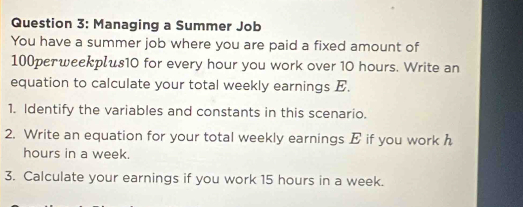 Managing a Summer Job 
You have a summer job where you are paid a fixed amount of
100perweekplus10 for every hour you work over 10 hours. Write an 
equation to calculate your total weekly earnings E. 
1. Identify the variables and constants in this scenario. 
2. Write an equation for your total weekly earnings E if you work h
hours in a week. 
3. Calculate your earnings if you work 15 hours in a week.