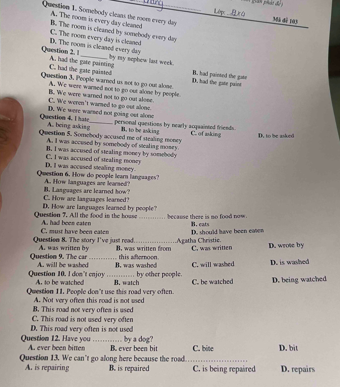 gian  ph át đệ )
_
Lớp:
Question 1. Somebody cleans the room every day
A. The room is every day cleaned
Mã đề 103
B. The room is cleaned by somebody every day
C. The room every day is cleaned
D. The room is cleaned every day
Question 2. I_ by my nephew last week.
A. had the gate painting
B. had painted the gate
C. had the gate painted D. had the gate paint
Question 3. People warned us not to go out alone.
A. We were warned not to go out alone by people.
B. We were warned not to go out alone.
C. We weren’t warned to go out alone.
D. We were warned not going out alone
Question 4. I hate_ personal questions by nearly acquainted friends.
A. being asking B. to be asking C. of asking
D. to be asked
Question 5. Somebody accused me of stealing money
A. I was accused by somebody of stealing money.
B. I was accused of stealing money by somebody
C. I was accused of stealing money
D. I was accused stealing money.
Question 6. How do people learn languages?
A. How languages are learned?
B. Languages are learned how?
C. How are languages learned?
D. How are languages learned by people?
Question 7. All the food in the house _because there is no food now.
A. had been eaten B. eats
C. must have been eaten D. should have been eaten
Question 8. The story I’ve just read_ Agatha Christie.
A. was written by B. was written from C. was written D. wrote by
Question 9. The car _this afternoon.
A. will be washed B. was washed C. will washed D. is washed
Question 10. I don’t enjoy _by other people.
A. to be watched B. watch C. be watched D. being watched
Question 11. People don’t use this road very often.
A. Not very often this road is not used
B. This road not very often is used
C. This road is not used very often
D. This road very often is not used
Question 12. Have you_ by a dog?
A. ever been bitten B. ever been bit C. bite D. bit
Question 13. We can’t go along here because the road._
A. is repairing B. is repaired C. is being repaired D. repairs