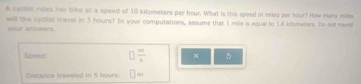 A cycist rides her bike at a speed of 10 kilometers per hour. What is this speed in miles per hour? How many miles
will the cyclist travel in 5 hours? In your computations, assume that I mile is equal to 1.6 kilometers. Do not round 
your answers. 
Speed □  m/b  × 5 
Distance traveled in 5 hours : □ =