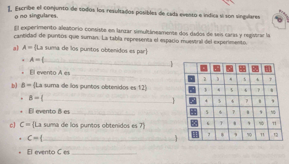 Escribe el conjunto de todos los resultados posibles de cada evento e indica si son singulares 
o no singulares. 
El experimento aleatorio consiste en lanzar simultáneamente dos dados de seis caras y registrar la 
cantidad de puntos que suman. La tabla representa el espacio muestral del experimento. 
a) A= La suma de los puntos obtenidos es par
A=
_ 
: 
El evento A es 
_ 
b) B= La suma de los puntos obtenidos es 12 
B=._ 
El evento B es _ 
c) C= La suma de los puntos obtenidos es 7
C= _ 
 
El evento C es_