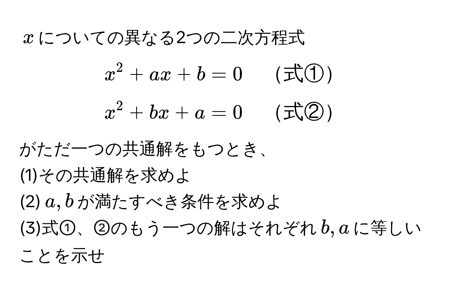 $x$についての異なる2つの二次方程式  
  
$x^(2 + ax + b = 0 quad 式①)$  
$x^(2 + bx + a = 0 quad 式②)$  
  
がただ一つの共通解をもつとき、  
(1)その共通解を求めよ  
(2)$a,b$が満たすべき条件を求めよ  
(3)式①、②のもう一つの解はそれぞれ$b,a$に等しいことを示せ