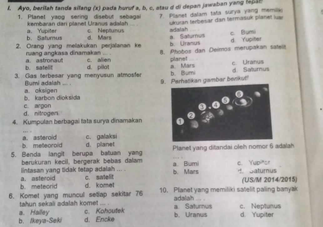 Ayo, berilah tanda silang (x) pada huruf a, b, c, atau d di depan jawaban yang tepat!
1. Planet yang sering disebut sebagai 7. Planet dalam tata surya yang memilik
kembaran dari planet Uranus adalah 
ukuran terbesar dan termasuk planet luar
a. Yupiter c. Neptunus adalah
b. Saturnus d. Mars
a. Saturnus c. Bumi
2. Orang yang melakukan perjalanan ke b. Uranus d. Yupiter
ruang angkasa dinamakan ... .
8. Phobos dan Deimos merupakan sate t
a. astronaut c. alien planet
b. satelit d. pilot a. Mars c. Uranus
3. Gas terbesar yang menyusun atmosfer b. Bumi d. Saturnus
Bumi adalah ... .
9. Perhatikan gambar berikut!
a. oksigen
b. karbon dioksida 6
c. argon
❸,①⑤
d. nitrogen
4. Kumpulan berbagai tata surya dinamakan
…..
a. asteroid c. galaksi
b. meteoroid d. planet
5. Benda langit berupa batuan yang Planet yang ditandai oleh nomor 6 adalah
berukuran kecil, bergerak bebas dalam a. Bumi c. Yupitor
lintasan yang tidak tetap adalah ... . b. Mars d. Saturnus
a. asteroid c. satelit
b. meteorid d. komet (US/M 2014/2015)
6. Komet yang muncul setiap sekitar 76 10. Planet yang memiliki satelit paling banyak
adalah
tahun sekali adalah komet ... . .. .
a. Saturnus c. Neptunus
a. Halley c. Kohoutek b. Uranus d. Yupiter
b. Ikeya-Seki d. Encke