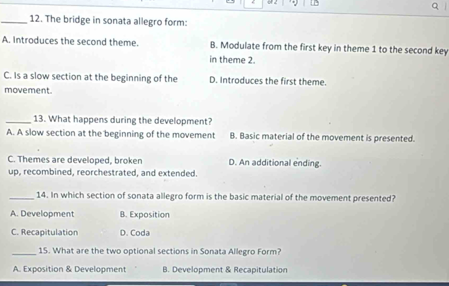 of 2
_12. The bridge in sonata allegro form:
A. Introduces the second theme. B. Modulate from the first key in theme 1 to the second key
in theme 2.
C. Is a slow section at the beginning of the D. Introduces the first theme.
movement.
_13. What happens during the development?
A. A slow section at the beginning of the movement B. Basic material of the movement is presented.
C. Themes are developed, broken D. An additional ending.
up, recombined, reorchestrated, and extended.
_14. In which section of sonata allegro form is the basic material of the movement presented?
A. Development B. Exposition
C. Recapitulation D. Coda
_15. What are the two optional sections in Sonata Allegro Form?
A. Exposition & Development B. Development & Recapitulation