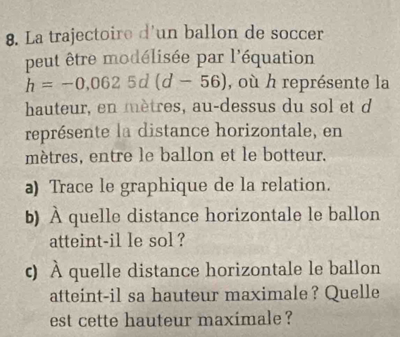 La trajectoire d'un ballon de soccer 
peut être modélisée par l'équation
h=-0,0625d(d-56) , où h représente la 
hauteur, en mètres, au-dessus du sol et d
représente la distance horizontale, en
mètres, entre le ballon et le botteur. 
a) Trace le graphique de la relation. 
b) À quelle distance horizontale le ballon 
atteint-il le sol ? 
ς) À quelle distance horizontale le ballon 
atteint-il sa hauteur maximale? Quelle 
est cette hauteur maximale ?