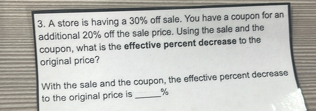 A store is having a 30% off sale. You have a coupon for an 
additional 20% off the sale price. Using the sale and the 
coupon, what is the effective percent decrease to the 
original price? 
With the sale and the coupon, the effective percent decrease 
to the original price is _ %