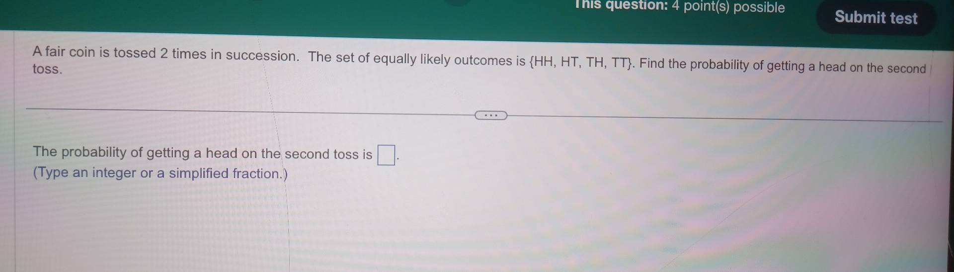 This question: 4 point(s) possible Submit test 
A fair coin is tossed 2 times in succession. The set of equally likely outcomes is HH, HT, TH, TT. Find the probability of getting a head on the second 
toss. 
The probability of getting a head on the second toss is □. 
(Type an integer or a simplified fraction.)