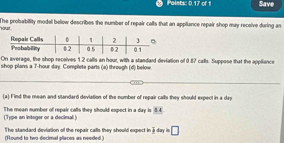 Points: 0.17 of 1 Save 
The probability model below describes the number of repair calls that an appliance repair shop may receive during an 
nour. 
On average, the shop receives 1.2 calls an hour, with a standard deviation of 0.87 calls. Suppose that the appliance 
shop plans a 7-hour day. Complete parts (a) through (d) below. 
(a) Find the mean and standard deviation of the number of repair calls they should expect in a day
The mean number of repair calls they should expect in a day is 8.4. 
(Type an integer or a decimal.) 
The standard deviation of the repair calls they should expect in 3 day is □ 
(Round to two decimal places as needed )