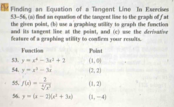 Finding an Equation of a Tangent Line In Exercises 
53-56, (a) find an equation of the tangent line to the graph of fat 
the given point, (b) use a graphing utility to graph the function 
and its tangent line at the point, and (c) use the derivative 
feature of a graphing utility to confirm your results. 
Function Point 
53. y=x^4-3x^2+2 (1,0)
54. y=x^3-3x (2,2)
55. f(x)= 2/sqrt[4](x^3) 
(1,2)
56. y=(x-2)(x^2+3x) (1,-4)