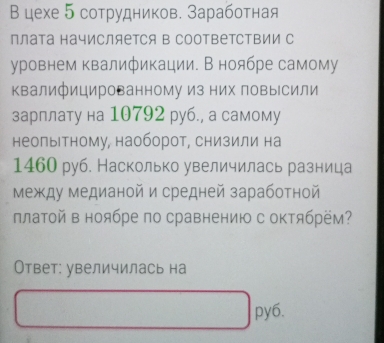 В цехе 5 сотрудников. Заработная 
плата начисляется в СоотВетСΤΒии с 
уровнем квалификации. В ноябре самому 
квалифицированному из них повысили 
зарплату на 10792 руб., а самому 
неолыΙтному, наоборот, снизили на
1460 руб. Насколько увеличилась разница 
Между медианой и средней заработной 
ллатой в ноябре по сравнению с октябрём? 
Ответ: увеличилась на 
py6.