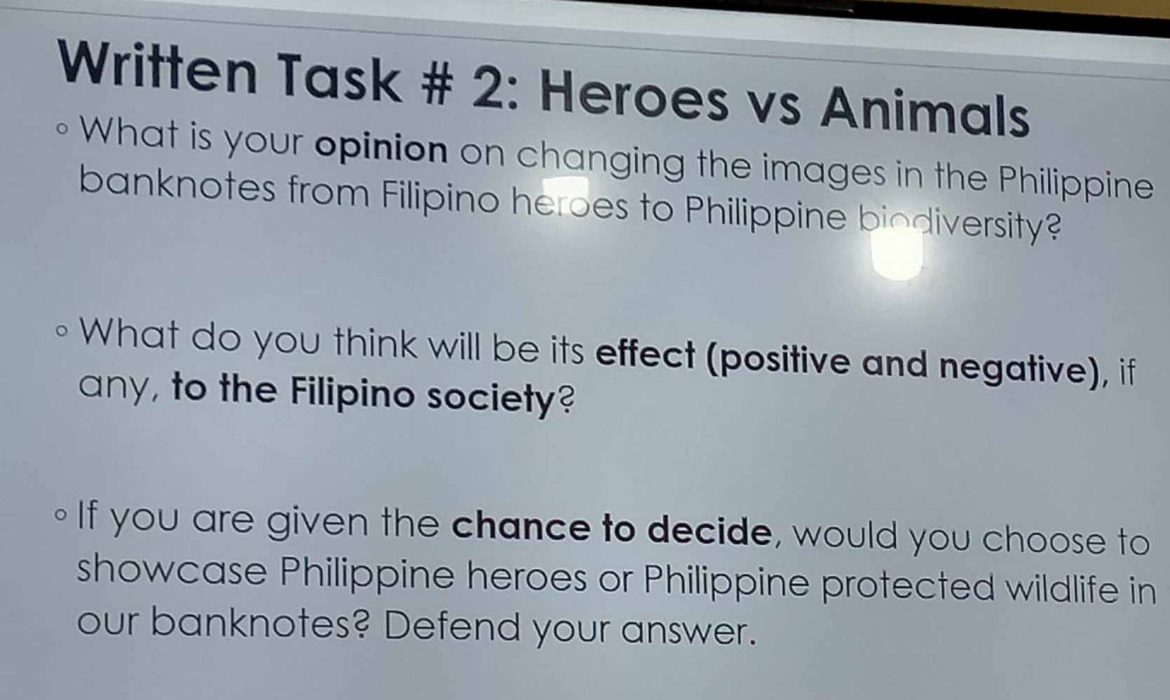 Written Task # 2: Heroes vs Animals 
What is your opinion on changing the images in the Philippine 
banknotes from Filipino heroes to Philippine biodiversity? 
∘ What do you think will be its effect (positive and negative), if 
any, to the Filipino society? 
。 If you are given the chance to decide, would you choose to 
showcase Philippine heroes or Philippine protected wildlife in 
our banknotes? Defend your answer.