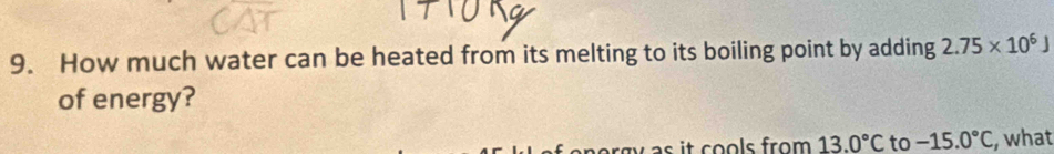 How much water can be heated from its melting to its boiling point by adding 2.75* 10^6J
of energy? 
w as it cools from . 13.0°C to -15.0°C , what