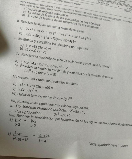 V： 154 
r del examen 8º %. 20% Formativa
Francisco lópez Fabián GRUPO
TOTAL
NSTRuCciONES: LEE con cuidado todos las reactivos, resuelve en hoias adiuntas, no olvides eNTRESAR_ las hoias 5_
I Traduce al lenguaje algebraico:
Resultados. Es necesario orden y limpieza para entender los procedimientos que realices
a) La mitad de la resta de los cuadrados de dos números
b) El cubo de la resta de los recíprocos de dos números:
II Resolver la siguientes suma-resta algebraicas: 1/4x^2+1/6xy+5/2y^2-(1/8x^2+1/9xy+3/2y^2)=
a)
b) 3(a-5b)- 7a-[3(a-b-2)+4] =
III Multiplica y simplifica los términos semejantes:
a)
b) (2y-x)(x-2) (-x-8)(3x-1)=
IV Resolver la siguiente división de polinomios por el método "largo"
a)
b) Re (-5x^2-4x+2x^4+2) entre x^2-2
(2x^3+5) entre (x-5)
siguiente división de polinomios por la división sintética:
V Resolver los siguientes productos notables
a)
b) (2y-3z)^3= (3c+ab)(3c-ab)=
VI) Hallar el término medio de (x+2y)^16
VII) Factorizar las siguientes expresiones algebraicas:
a. Por trinomio cuadrado perfecto: x^2-8x+16
b. Por agrupación: 6x^2-7x+2
 (b-2)/b-3 + (b-3)/b-2 
a) VIII) Resolver la simplificación por factorización de las siguientes fracciones algebraicas
a)  (t^2+4t)/t^2+8t+16 - (5t+24)/t+4 
Cada apartado vale 1 punto