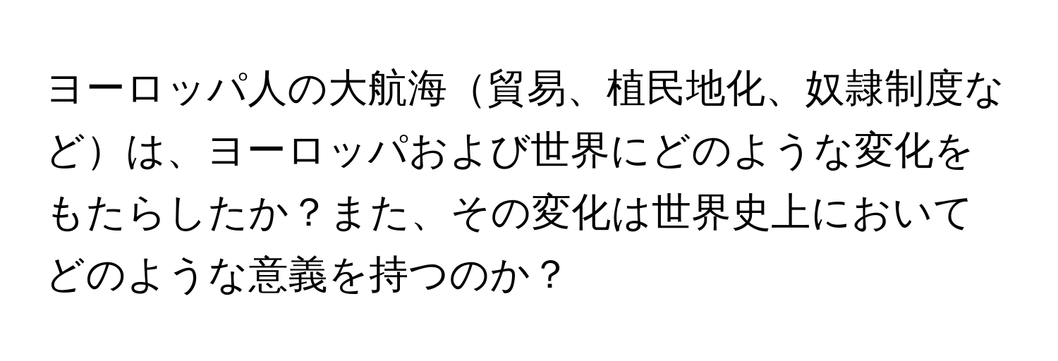 ヨーロッパ人の大航海貿易、植民地化、奴隷制度などは、ヨーロッパおよび世界にどのような変化をもたらしたか？また、その変化は世界史上においてどのような意義を持つのか？