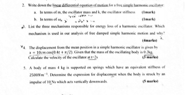 Write down the linear differential equation of motion for a free simple harmonic oscillator: 
a. In terms of m, the oscillator mass and k, the oscillator stiffness (Imark) 
b. In terms of GA_n 3 (1mark) 
3. List the three mechanisms responsible for energy loss of a harmonic oscillator. Which 
mechanism is used in our analysis of free damped simple harmonic motion and why? 
(4marks) 
4. The displacement from the mean position in a simple harmonic oscillator is given by
x=10cmcos (0.4t+π /2). Given that the mass of the oscillating body is 0.2kg, 
Calculate the velocity of the oscillator at t=2s (3 marks) 
5. A body of mass 4 kg is supported on springs which have an equivalent stiffness of
2500Nm^(-1). Determine the expression for displacement when the body is struck by an 
impulse of 10_ Ns which acts vertically downwards. (5 marks)