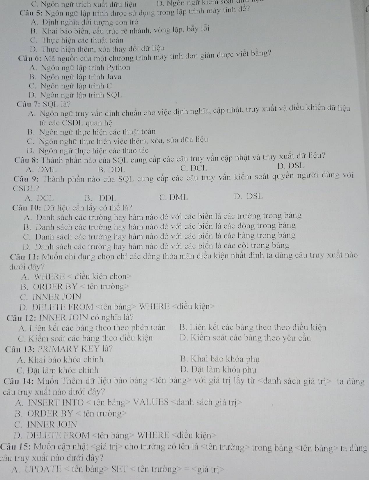 C. Ngôn ngữ trích xuất dữu liệu D. Ngôn ngữ kiểm soất tu
Câu 5: Ngôn ngữ lập trình dược sử dụng trong lập trình máy tính đề?
A. Định nghĩa đổi tượng con tr
B. Khai bảo biển, cầu trúc rẽ nhánh, vòng lặp, bẫy lỗi
C. Thực hiện các thuật toán
D. Thực hiện thêm, xóa thay đổi dữ liệu
Câu 6: Mã nguồn của một chương trình máy tính dơn giản dược viết bằng?
A. Ngôn ngữ lập trình Python
B. Ngôn ngữ lập trình Java
C. Ngôn ngữ lập trình C
D. Ngôn ngữ lập trình SQL
Câu 7: SQL là?
A. Ngôn ngữ truy vấn dịnh chuẩn cho việc dịnh nghĩa, cập nhật, truy xuất và điều khiên dữ liệu
từ các CSDL quan hệ
B. Ngôn ngữ thực hiện các thuật toán
C. Ngôn nghữ thực hiện việc thêm, xóa, sửa dữa liệu
D. Ngôn ngữ thực hiện các thao tác
Câu 8: Thành phần nào của SQL cung cấp các câu truy vấn cập nhật và truy xuất dữ liệu?
A. DML B. DDL C. DCL
D. DSL
Câu 9: Thành phần nào của SQL cung cấp các câu truy vấn kiểm soát quyền người dùng với
CSDL?
A. DCL B. DDL C. DML D. DSL
Câu 10: Dữ liệu cần lấy có thể là?
A. Danh sách các trường hay hàm nào đó với các biển là các trường trong bảng
B. Danh sách các trường hay hàm nào đó với các biển là các dòng trong bảng
C. Danh sách các trường hay hàm nào đó với các biển là các hàng trong bảng
D. Danh sách các trường hay hàm nào đó với các biển là các cột trong bảng
Câu 11: Muốn chỉ dụng chọn chỉ các dòng thỏa mãn diều kiện nhất định ta dùng câu truy xuất nào
đưới dây?
A. WHERE < điều kiện chọn>
B. ORDER BY < tên trường
 C. INNER JOIN
D. DELETE FROM WHERE
Câu 12: INNER JOIN có nghĩa là?
A. Liên kết các bảng theo theo phép toán B. Liên kết các bảng theo theo điều kiện
C. Kiểm soát các bảng theo diều kiện D. Kiểm soát các bảng theo yêu cầu
Câu 13: PRIMARY KEY là?
A. Khai báo khóa chính B. Khai báo khóa phụ
C. Đặt làm khóa chính D. Đặt làm khóa phụ
Câu 14: Muốn Thêm đữ liệu bào bảng với giá trị lấy từ ta dùng
câu truy xuất nào dưới đây?
A. INSERT INTO < tên bảng> VALUES
B. ORDER BY < tên trường>
C. INNER JOIN
D. DELETE FROM WHERE
Câu 15: Muốn cập nhật cho trường có tên là trong bảng ta dùng
câu truy xuất nào dưới đây?
A. UPDATE < tên bảng> SET < tên trường> =