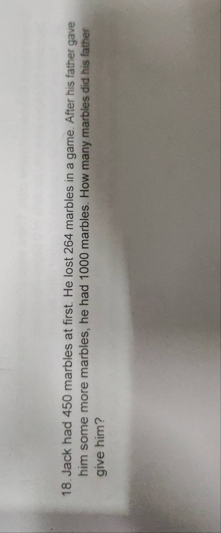 Jack had 450 marbles at first. He lost 264 marbles in a game. After his father gave 
him some more marbles, he had 1000 marbles. How many marbles did his father 
give him?