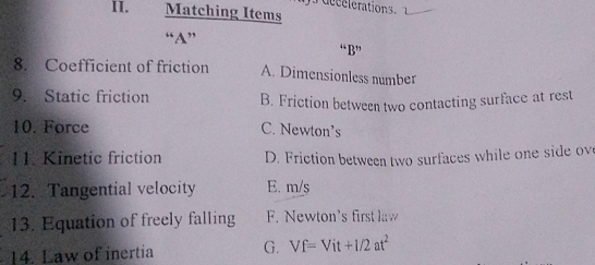 de ee lerations. 
II. Matching Items
“A” “B”
8. Coefficient of friction A. Dimensionless number
9. Static friction B. Friction between two contacting surface at rest
10. Force C. Newton’s
11. Kinetic friction D. Friction between two surfaces while one side ove
12. Tangential velocity E. m/s
13. Equation of freely falling F. Newton's first law
14. Law of inertia G. Vf=Vit+1/2at^2