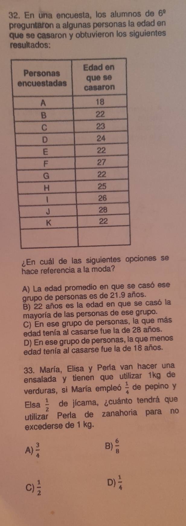 En una encuesta, los alumnos de 6^(_ circ)
preguntaron a algunas personas la edad en
que se casaron y obtuvieron los siguientes
resultados:
¿En cuál de las siguientes opciones se
hace referencia a la moda?
A) La edad promedio en que se casó ese
grupo de personas es de 21.9 años.
B) 22 años es la edad en que se casó la
mayoría de las personas de ese grupo.
C) En ese grupo de personas, la que más
edad tenía al casarse fue la de 28 años.
D) En ese grupo de personas, la que menos
edad tenía al casarse fue la de 18 años.
33. María, Elisa y Perla van hacer una
ensalada y tienen que utilizar 1kg de
verduras, si María empleó  1/4  de pepino y
Elsa  1/2  de jícama, ¿cuánto tendrá que
utilizar Perla de zanahoria para no
excederse de 1 kg.
A)  3/4  B)  6/8 
C)  1/2 
D)  1/4 