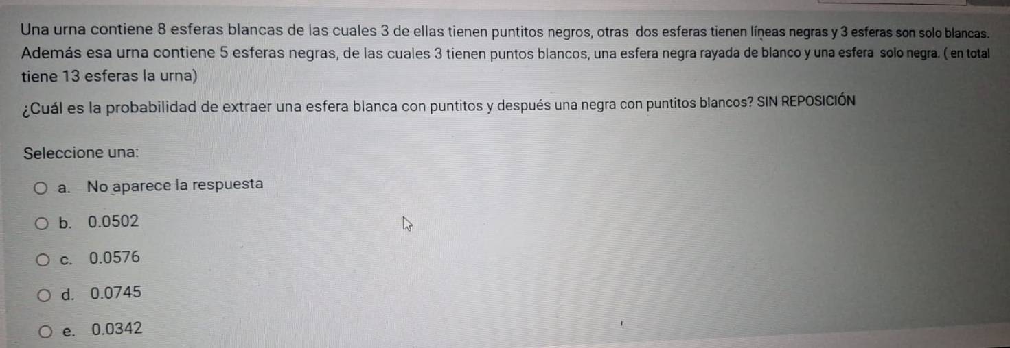 Una urna contiene 8 esferas blancas de las cuales 3 de ellas tienen puntitos negros, otras dos esferas tienen líneas negras y 3 esferas son solo blancas.
Además esa urna contiene 5 esferas negras, de las cuales 3 tienen puntos blancos, una esfera negra rayada de blanco y una esfera solo negra. ( en total
tiene 13 esferas la urna)
¿Cuál es la probabilidad de extraer una esfera blanca con puntitos y después una negra con puntitos blancos? SIN REPOSICIÓN
Seleccione una:
a. No aparece la respuesta
b. 0.0502
c. 0.0576
d. 0.0745
e. 0.0342