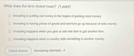 What does the term invest mean? (1 point)
investing is pulting out money in the hopes of gaining more money.
invesling is having prices of goods and services go up because of extra money
Investing happens when you give or sell one item to get another item.
investing happens when a country sefts something to another country
Chieck answer Remaining Attempts : 3