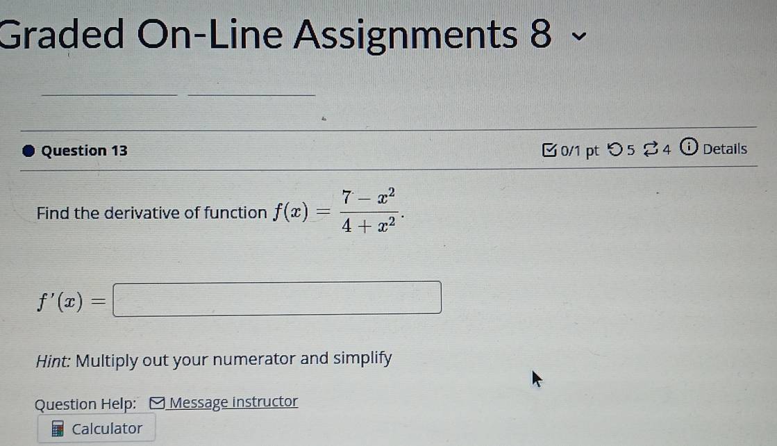 Graded On-Line Assignments 8 × 
Question 13 □0/1 pt つ 5% 4 ⓘ Details 
Find the derivative of function f(x)= (7-x^2)/4+x^2 .
f'(x)=
Hint: Multiply out your numerator and simplify 
Question Help: Message instructor 
Calculator