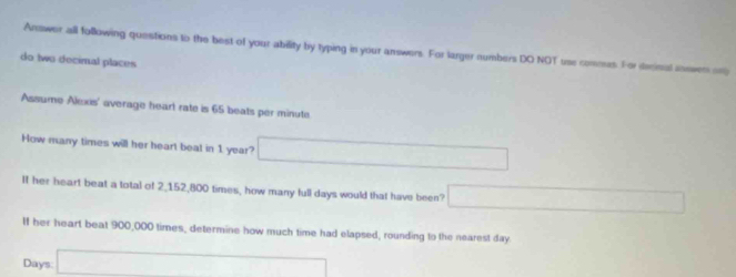 Answer all following questions to the best of your ability by typing in your answers. For larger numbers DO NOT use commes. For decinal soewes any 
do two decimal places 
Assume Alexis' average heart rate is 65 beats per minute
How many times will her heart beat in 1 year? □ 
If her heart beat a total of 2,152,800 times, how many full days would that have been? □ 
If her heart beat 900,000 times, determine how much time had elapsed, rounding to the nearest day
Days : □