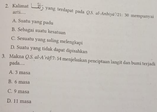 Kalimat 2 yang terdapat pada Q.S. al-Anbiyā/21: 30 mempunyai
arti....
A. Suatu yang padu
B. Sebagai suatu kesatuan
C. Sesuatu yang saling melengkapi
D. Suatu yang tidak dapat dipisahkan
3. Makna Q.S. al-A’rāf/7: 54 menjelaskan penciptaan langit dan bumi terjadi
pada….
A. 3 masa
B. 6 masa
C. 9 masa
D. 11 masa