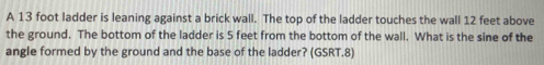 A 13 foot ladder is leaning against a brick wall. The top of the ladder touches the wall 12 feet above 
the ground. The bottom of the ladder is 5 feet from the bottom of the wall. What is the sine of the 
angle formed by the ground and the base of the ladder? (GSRT.8)