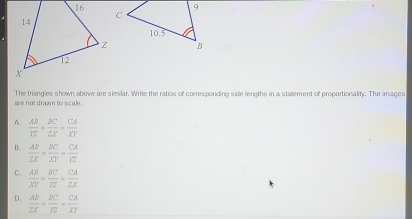 The triangies shown above are similar. Write the ratios of corresponding side lengths in a statement of proportionality. The images
are not drawn to scale.
A  AB/YE = BC/ZX = CA/XY 
B.  AB/ZX = BC/XY = CA/YZ 
C.  AB/XY = BC/YZ = CA/ZX 
D.  AB/ZX = BC/YZ = CA/XY 