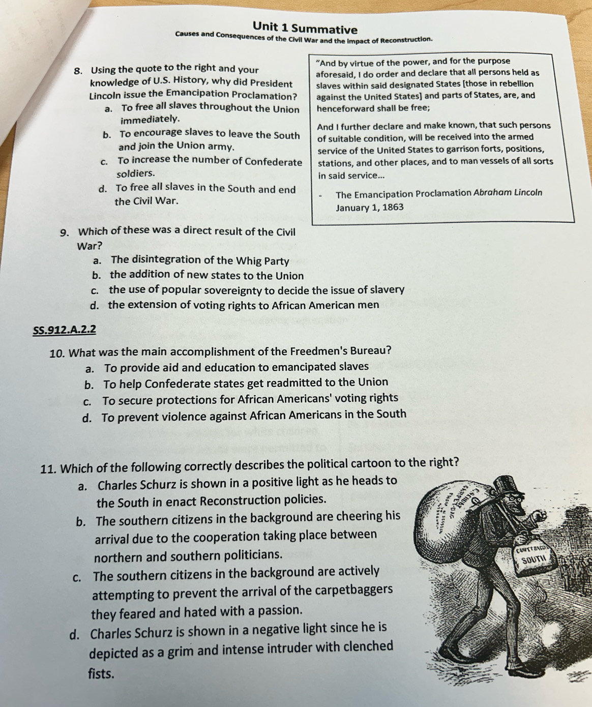 Summative
Causes and Consequences of the Civil War and the impact of Reconstruction.
8. Using the quote to the right and your “And by virtue of the power, and for the purpose
aforesaid, I do order and declare that all persons held as
knowledge of U.S. History, why did President slaves within said designated States [those in rebellion
Lincoln issue the Emancipation Proclamation? against the United States] and parts of States, are, and
a. To free all slaves throughout the Union henceforward shall be free;
immediately.
And I further declare and make known, that such persons
b. To encourage slaves to leave the South of suitable condition, will be received into the armed
and join the Union army.
service of the United States to garrison forts, positions,
c. To increase the number of Confederate stations, and other places, and to man vessels of all sorts
soldiers. in said service...
d. To free all slaves in the South and end
the Civil War. The Emancipation Proclamation Abraham Lincoln
January 1, 1863
9. Which of these was a direct result of the Civil
War?
a. The disintegration of the Whig Party
b. the addition of new states to the Union
c. the use of popular sovereignty to decide the issue of slavery
d. the extension of voting rights to African American men
SS. 912.A.2.2
10. What was the main accomplishment of the Freedmen's Bureau?
a. To provide aid and education to emancipated slaves
b. To help Confederate states get readmitted to the Union
c. To secure protections for African Americans' voting rights
d. To prevent violence against African Americans in the South
11. Which of the following correctly describes the political cartoon to the right?
a. Charles Schurz is shown in a positive light as he heads to
the South in enact Reconstruction policies.
b. The southern citizens in the background are cheering his
arrival due to the cooperation taking place between
northern and southern politicians.
c. The southern citizens in the background are actively
attempting to prevent the arrival of the carpetbaggers
they feared and hated with a passion.
d. Charles Schurz is shown in a negative light since he is
depicted as a grim and intense intruder with clenched
fists.