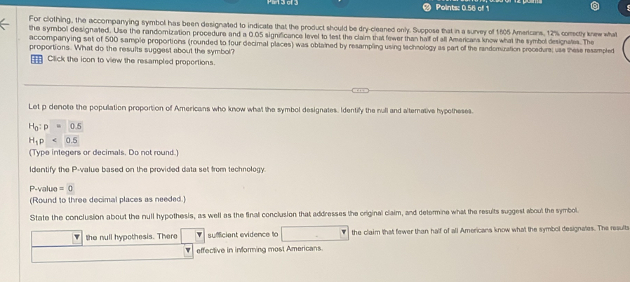 Points: 0.56 of 1 
For clothing, the accompanying symbol has been designated to indicate that the product should be dry-cleaned only. Suppose that in a survey of 1805 Americans. 12% correctly knew what 
the symbol designated. Use the randomization procedure and a 0.05 significance level to test the claim that fewer than half of all Americans know what the symbol designates. The 
accompanying set of 500 sample proportions (rounded to four decimal places) was obtained by resampling using technology as part of the randomization procedure; use these resampled 
proportions. What do the results suggest about the symbol? 
= Click the icon to view the resampled proportions. 
Let p denote the population proportion of Americans who know what the symbol designates. Identify the null and alternative hypotheses.
H_0:p=0.5
H_1p<0.5
(Type integers or decimals. Do not round.) 
ldentify the P -value based on the provided data set from technology.
P -value :0
(Round to three decimal places as needed.) 
State the conclusion about the null hypothesis, as well as the final conclusion that addresses the original claim, and determine what the results suggest about the symbol. 
the null hypothesis. There sufficient evidence to the claim that fewer than half of all Americans know what the symbol designates. The result 
effective in informing most Americans.